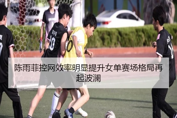 陈雨菲控网效率明显提升女单赛场格局再起波澜